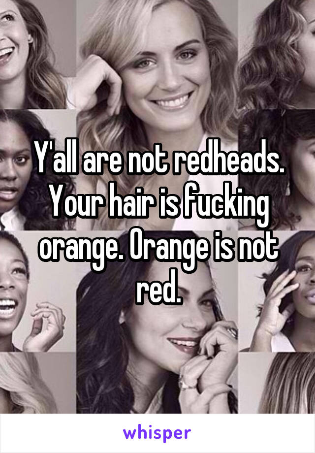 Y'all are not redheads. Your hair is fucking orange. Orange is not red.