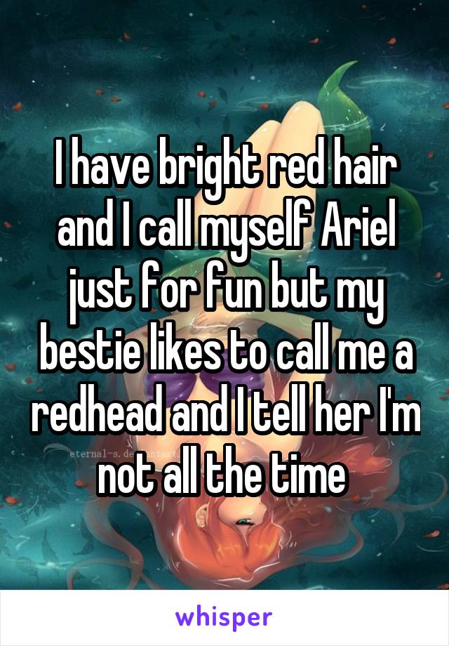 I have bright red hair and I call myself Ariel just for fun but my bestie likes to call me a redhead and I tell her I'm not all the time 