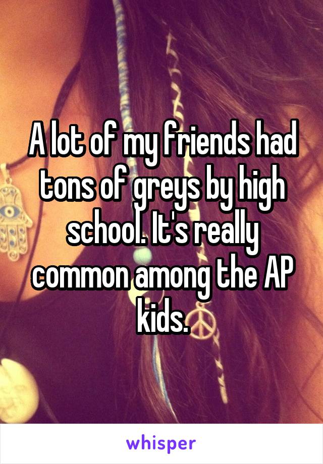 A lot of my friends had tons of greys by high school. It's really common among the AP kids.