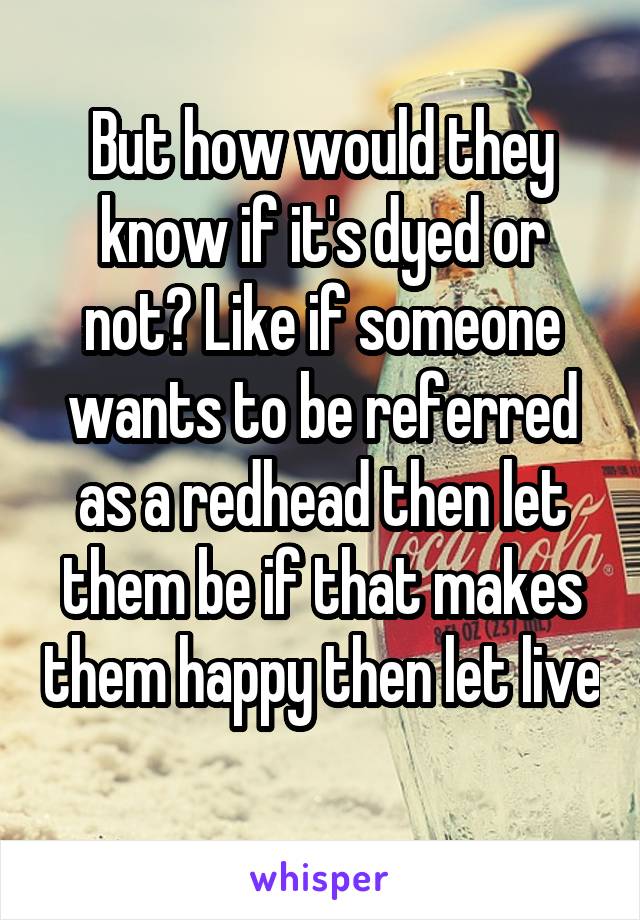 But how would they know if it's dyed or not? Like if someone wants to be referred as a redhead then let them be if that makes them happy then let live 