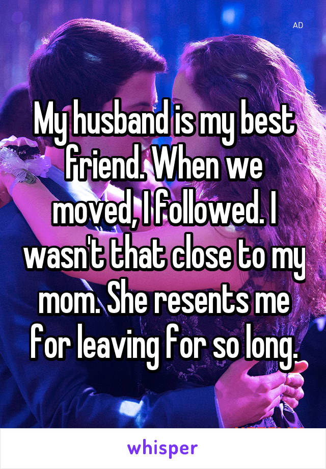 My husband is my best friend. When we moved, I followed. I wasn't that close to my mom. She resents me for leaving for so long.