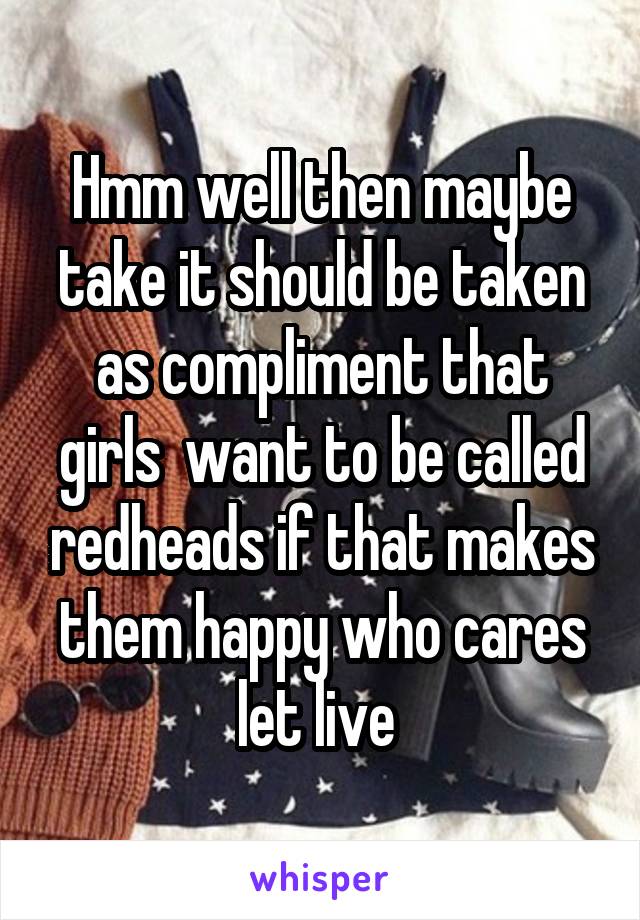 Hmm well then maybe take it should be taken as compliment that girls  want to be called redheads if that makes them happy who cares let live 