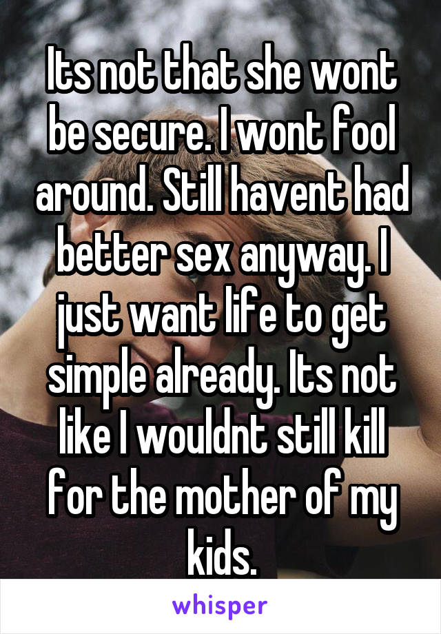 Its not that she wont be secure. I wont fool around. Still havent had better sex anyway. I just want life to get simple already. Its not like I wouldnt still kill for the mother of my kids.