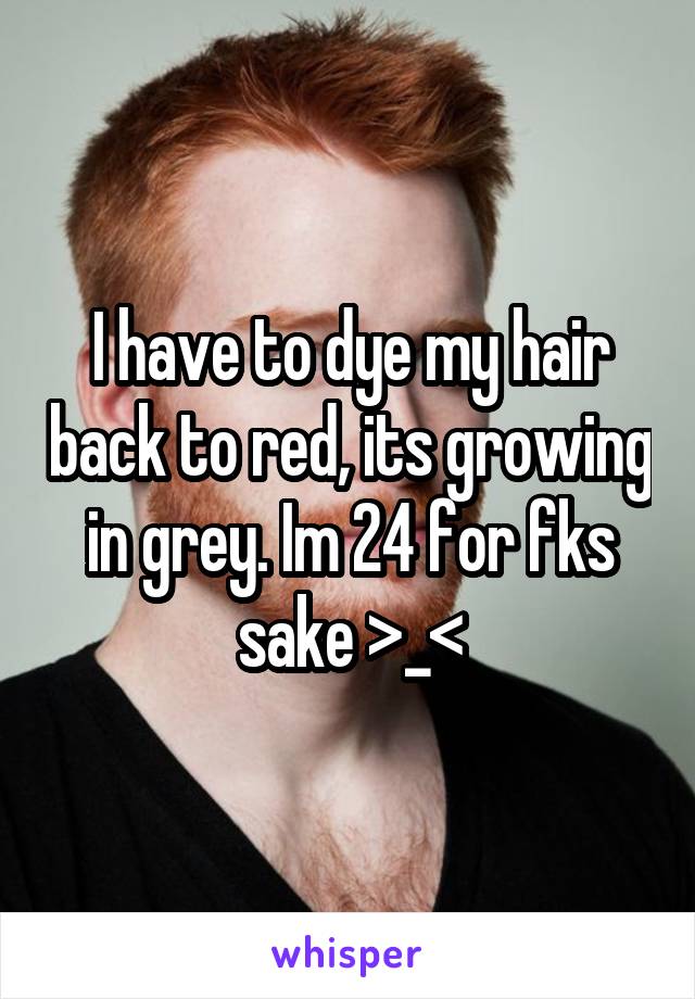 I have to dye my hair back to red, its growing in grey. Im 24 for fks sake >_<