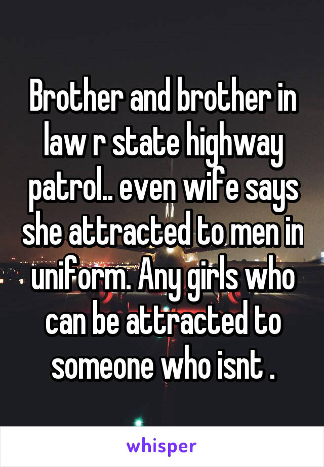 Brother and brother in law r state highway patrol.. even wife says she attracted to men in uniform. Any girls who can be attracted to someone who isnt .