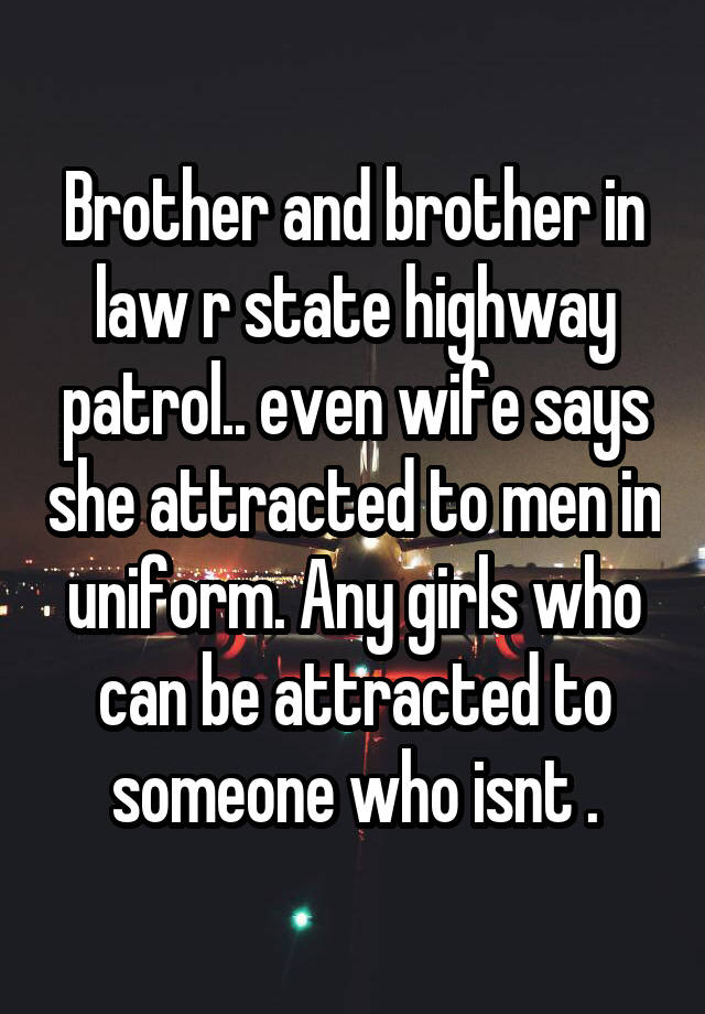 Brother and brother in law r state highway patrol.. even wife says she attracted to men in uniform. Any girls who can be attracted to someone who isnt .