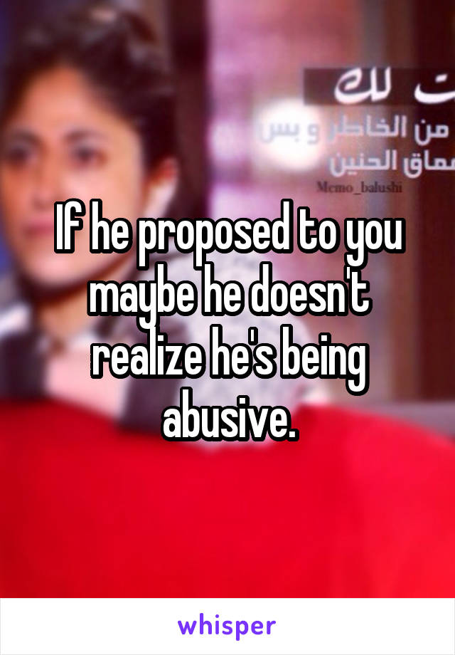 If he proposed to you maybe he doesn't realize he's being abusive.