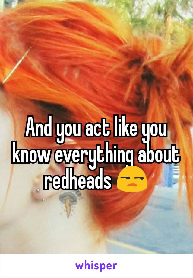 
And you act like you know everything about redheads 😒