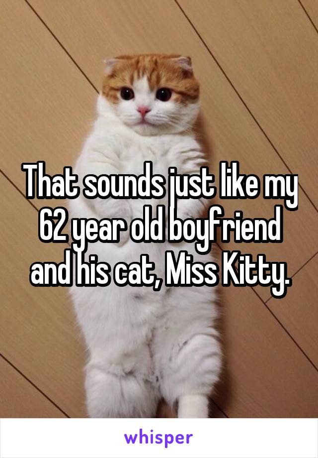 That sounds just like my 62 year old boyfriend and his cat, Miss Kitty.