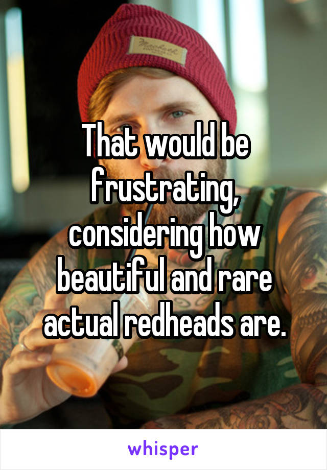 That would be frustrating, considering how beautiful and rare actual redheads are.