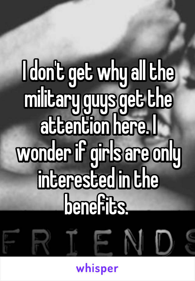 I don't get why all the military guys get the attention here. I wonder if girls are only interested in the benefits. 