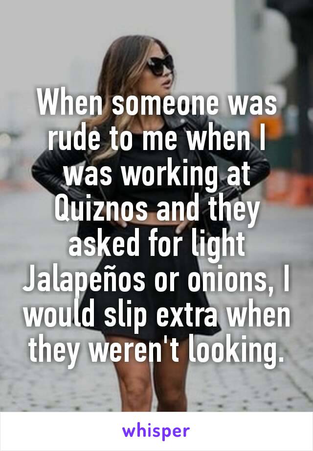 When someone was rude to me when I was working at Quiznos and they asked for light Jalapeños or onions, I would slip extra when they weren't looking.