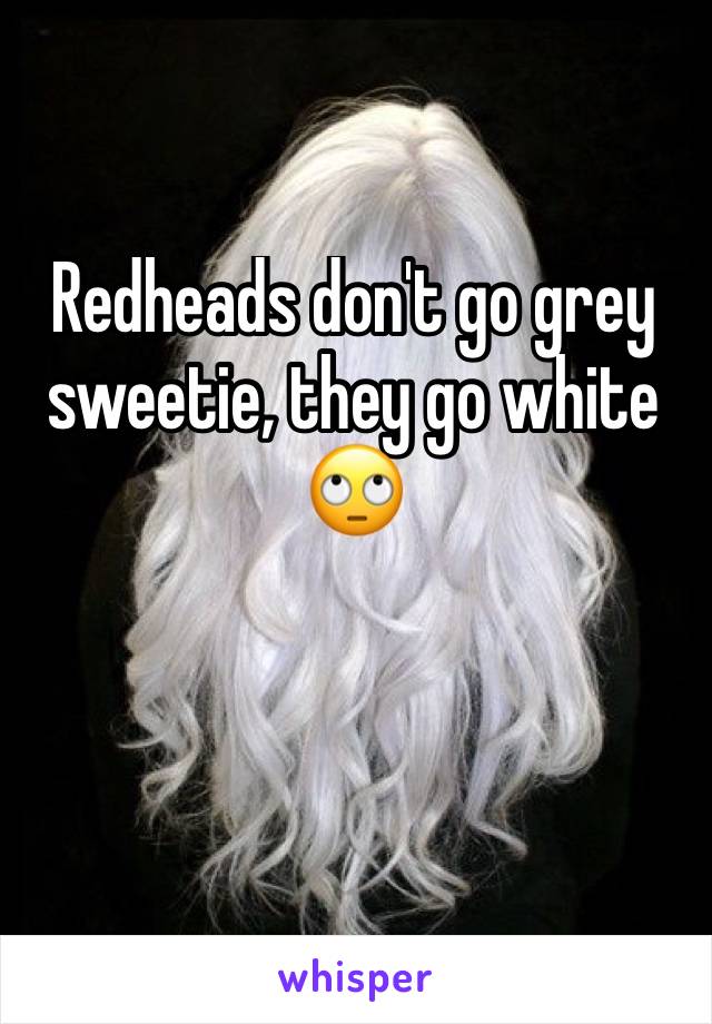 Redheads don't go grey sweetie, they go white 🙄