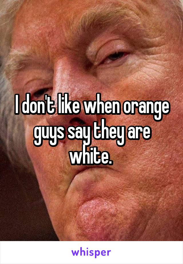 I don't like when orange guys say they are white. 