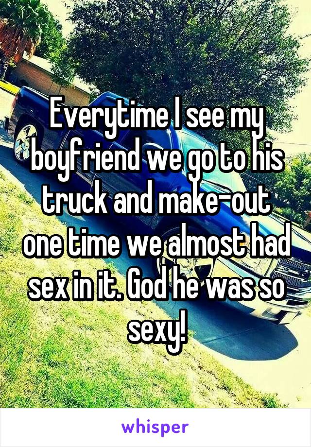 Everytime I see my boyfriend we go to his truck and make-out one time we almost had sex in it. God he was so sexy!