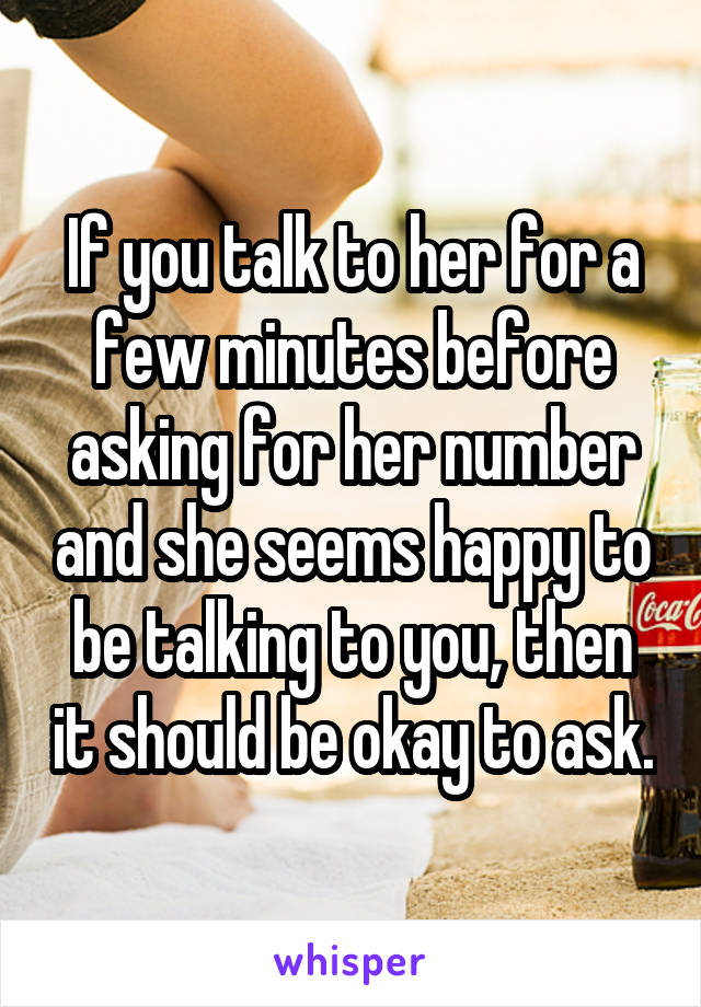 If you talk to her for a few minutes before asking for her number and she seems happy to be talking to you, then it should be okay to ask.