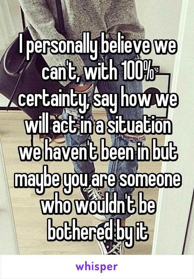 I personally believe we can't, with 100% certainty, say how we will act in a situation we haven't been in but maybe you are someone who wouldn't be bothered by it