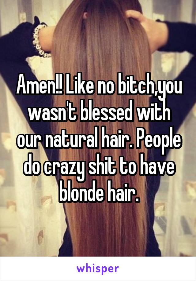 Amen!! Like no bitch,you wasn't blessed with our natural hair. People do crazy shit to have blonde hair.