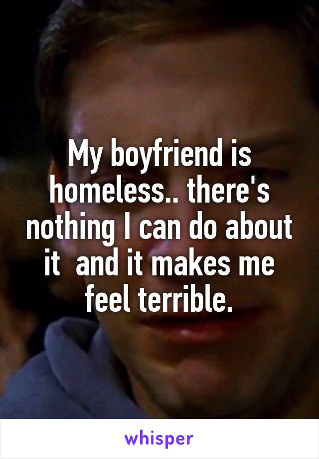 My boyfriend is homeless.. there's nothing I can do about it  and it makes me feel terrible.