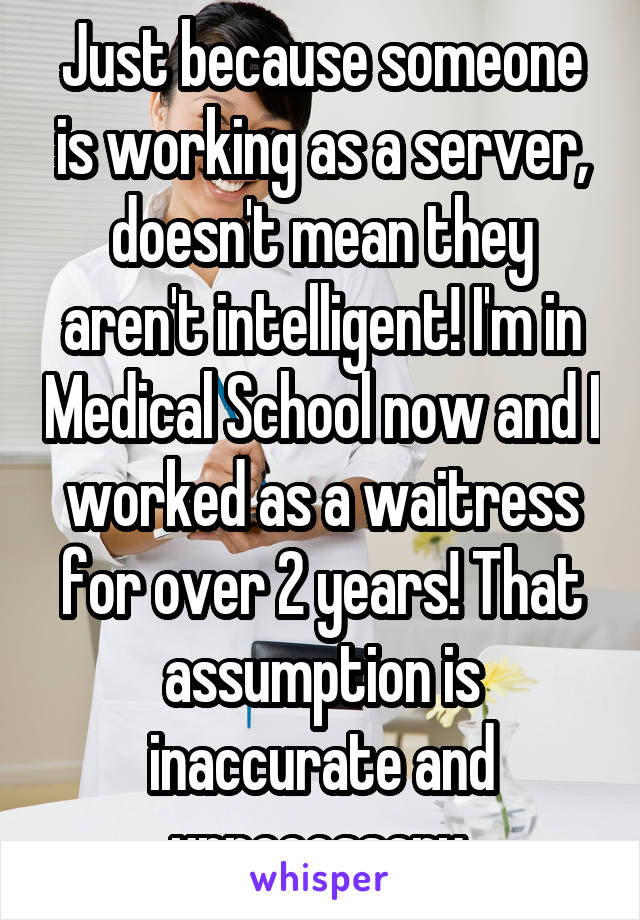 Just because someone is working as a server, doesn't mean they aren't intelligent! I'm in Medical School now and I worked as a waitress for over 2 years! That assumption is inaccurate and unnecessary.