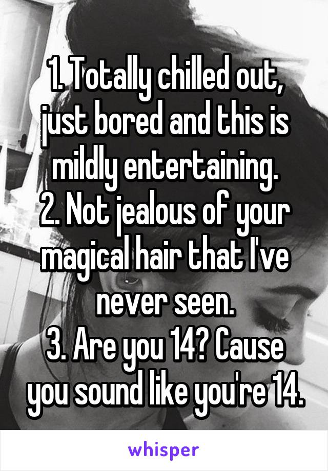 1. Totally chilled out, just bored and this is mildly entertaining.
2. Not jealous of your magical hair that I've never seen.
3. Are you 14? Cause you sound like you're 14.