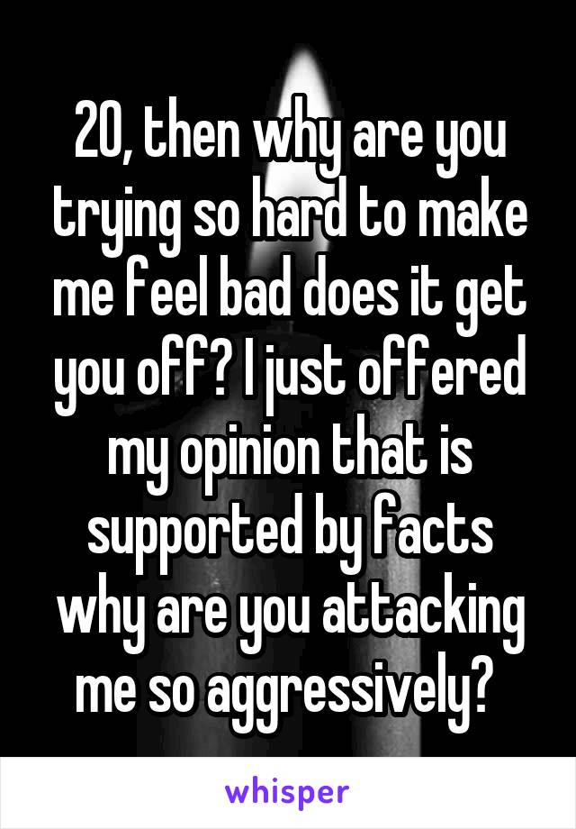 20, then why are you trying so hard to make me feel bad does it get you off? I just offered my opinion that is supported by facts why are you attacking me so aggressively? 