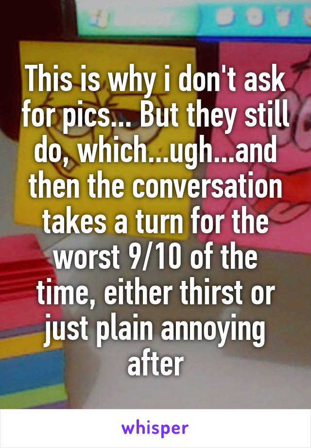 This is why i don't ask for pics... But they still do, which...ugh...and then the conversation takes a turn for the worst 9/10 of the time, either thirst or just plain annoying after