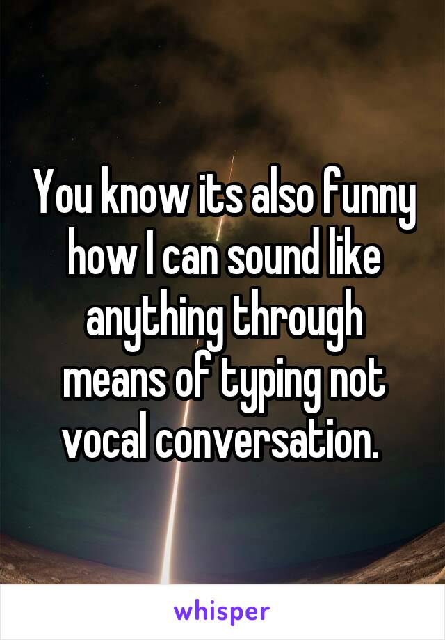 You know its also funny how I can sound like anything through means of typing not vocal conversation. 