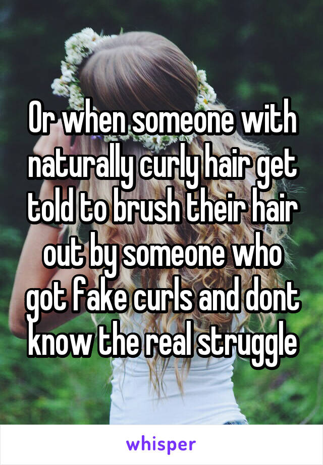 Or when someone with naturally curly hair get told to brush their hair out by someone who got fake curls and dont know the real struggle