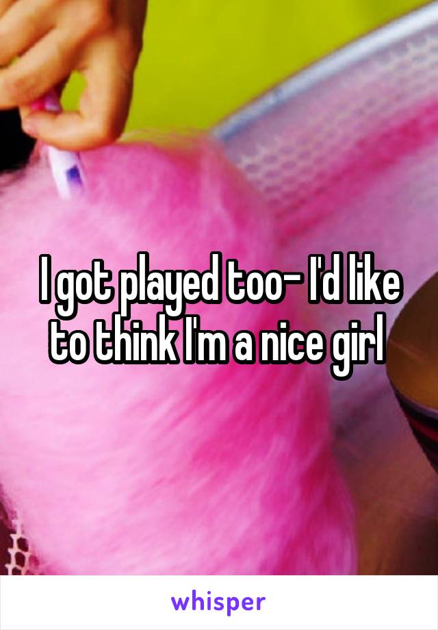 I got played too- I'd like to think I'm a nice girl 