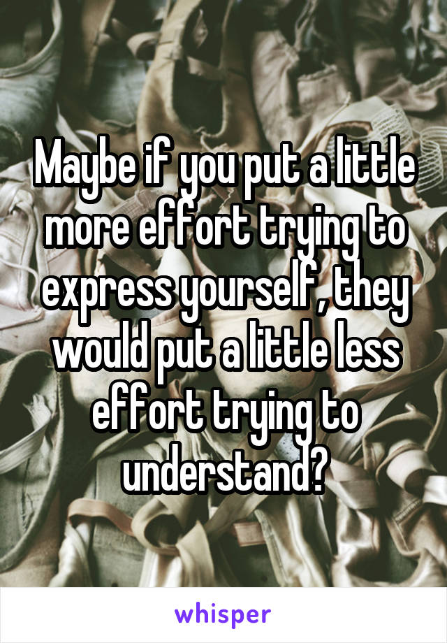 Maybe if you put a little more effort trying to express yourself, they would put a little less effort trying to understand?