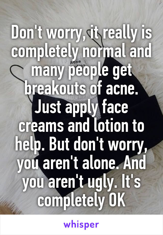 Don't worry, it really is completely normal and many people get breakouts of acne. Just apply face creams and lotion to help. But don't worry, you aren't alone. And you aren't ugly. It's completely OK