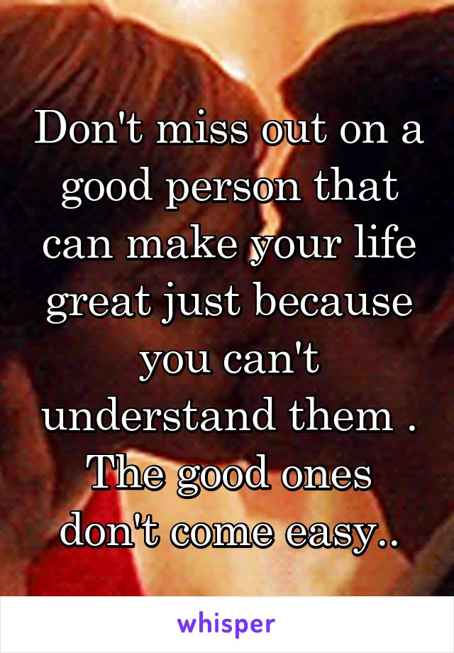 Don't miss out on a good person that can make your life great just because you can't understand them . The good ones don't come easy..