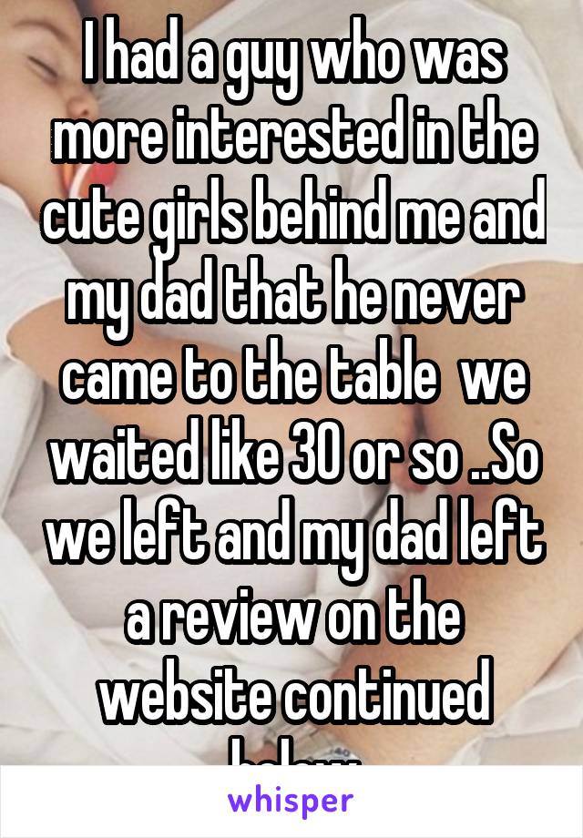 I had a guy who was more interested in the cute girls behind me and my dad that he never came to the table  we waited like 30 or so ..So we left and my dad left a review on the website continued below