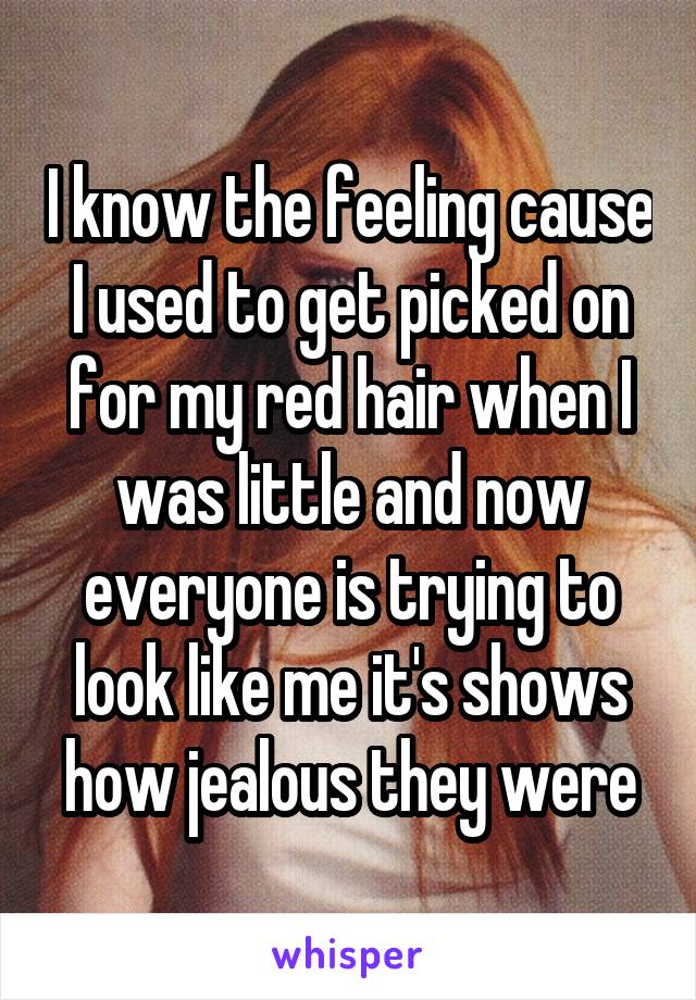 I know the feeling cause I used to get picked on for my red hair when I was little and now everyone is trying to look like me it's shows how jealous they were