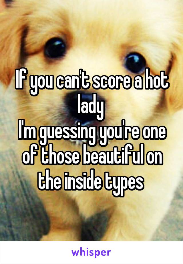 If you can't score a hot lady 
I'm guessing you're one of those beautiful on the inside types 