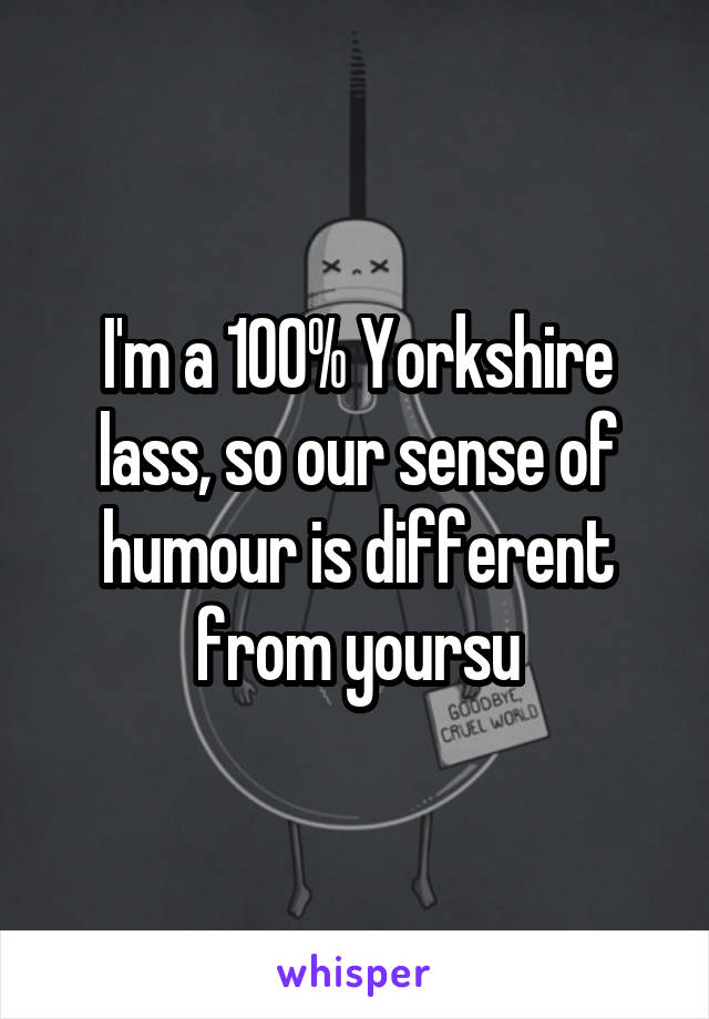 I'm a 100% Yorkshire lass, so our sense of humour is different from yoursu