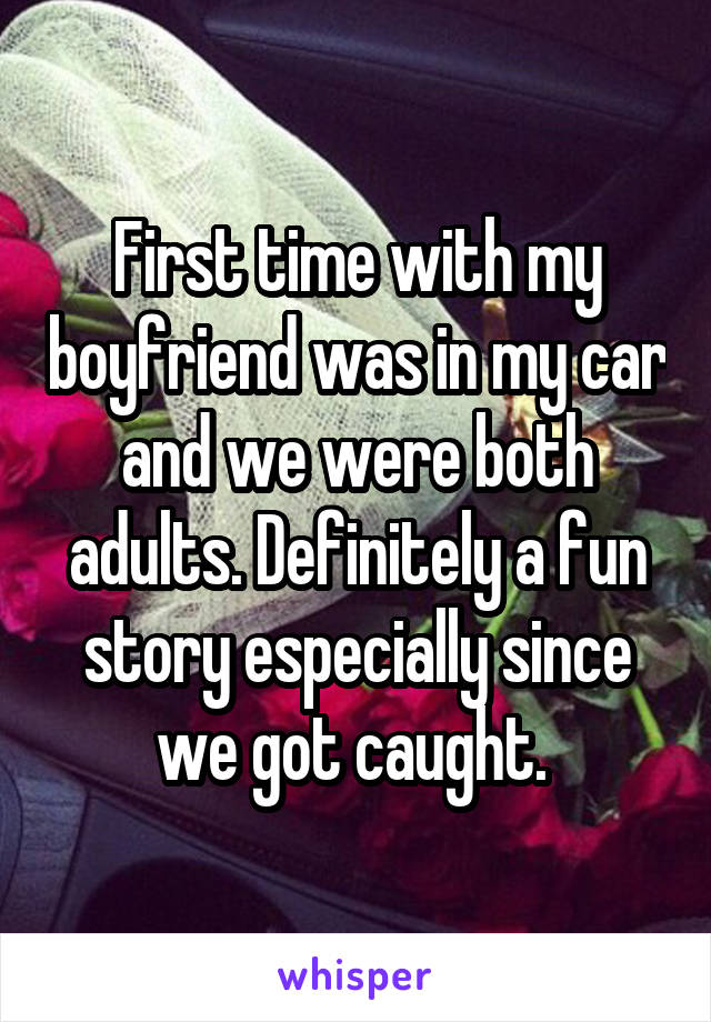 First time with my boyfriend was in my car and we were both adults. Definitely a fun story especially since we got caught. 