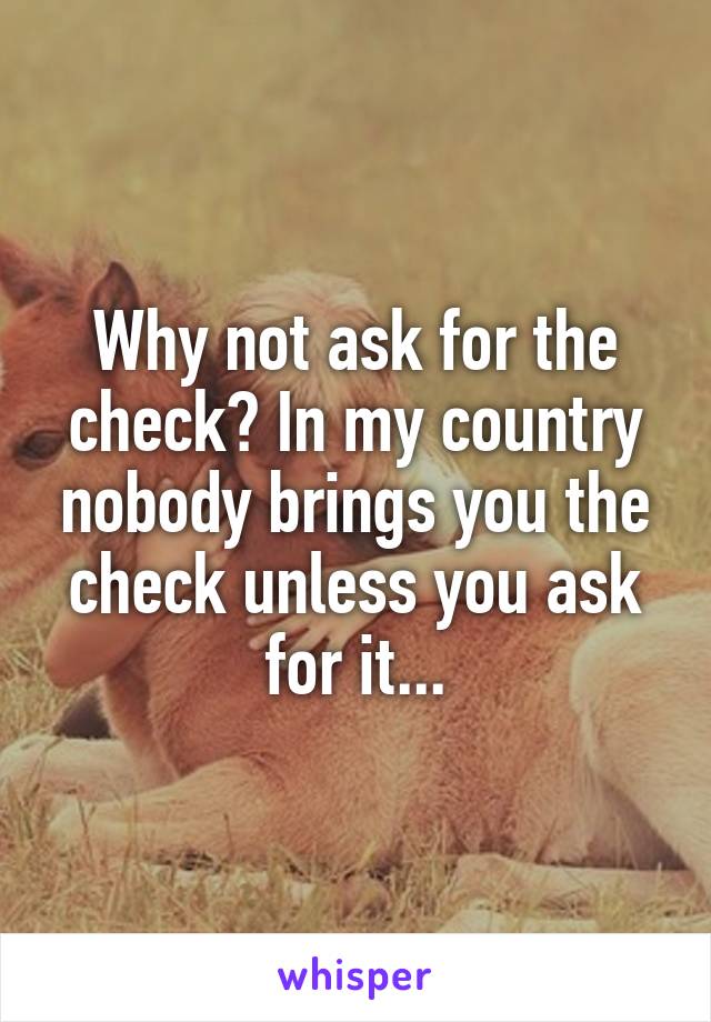 Why not ask for the check? In my country nobody brings you the check unless you ask for it...