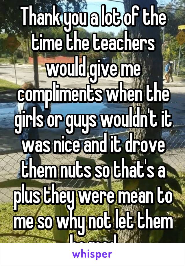 Thank you a lot of the time the teachers would give me compliments when the girls or guys wouldn't it was nice and it drove them nuts so that's a plus they were mean to me so why not let them be mad