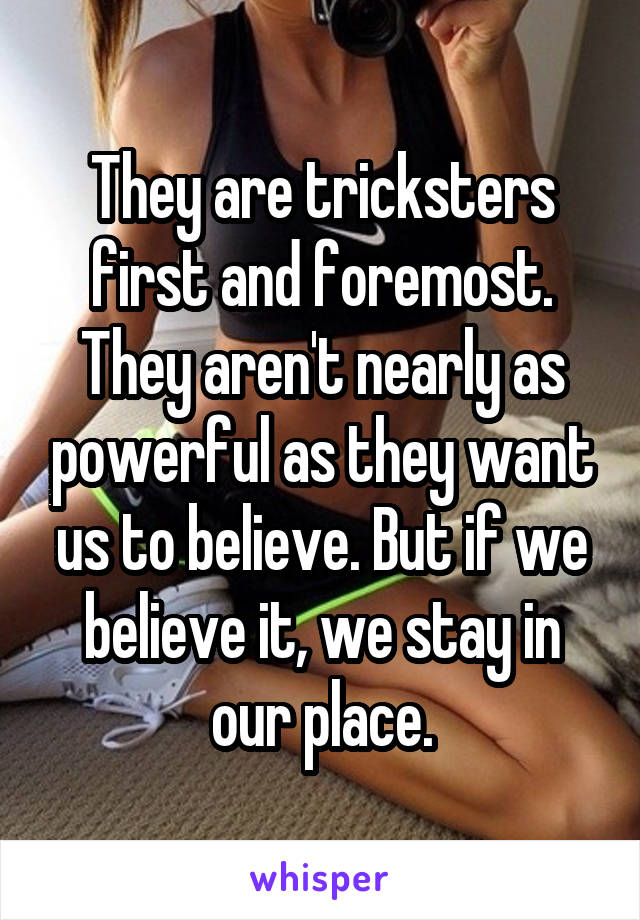 They are tricksters first and foremost. They aren't nearly as powerful as they want us to believe. But if we believe it, we stay in our place.