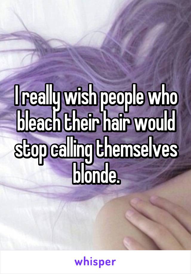I really wish people who bleach their hair would stop calling themselves blonde.