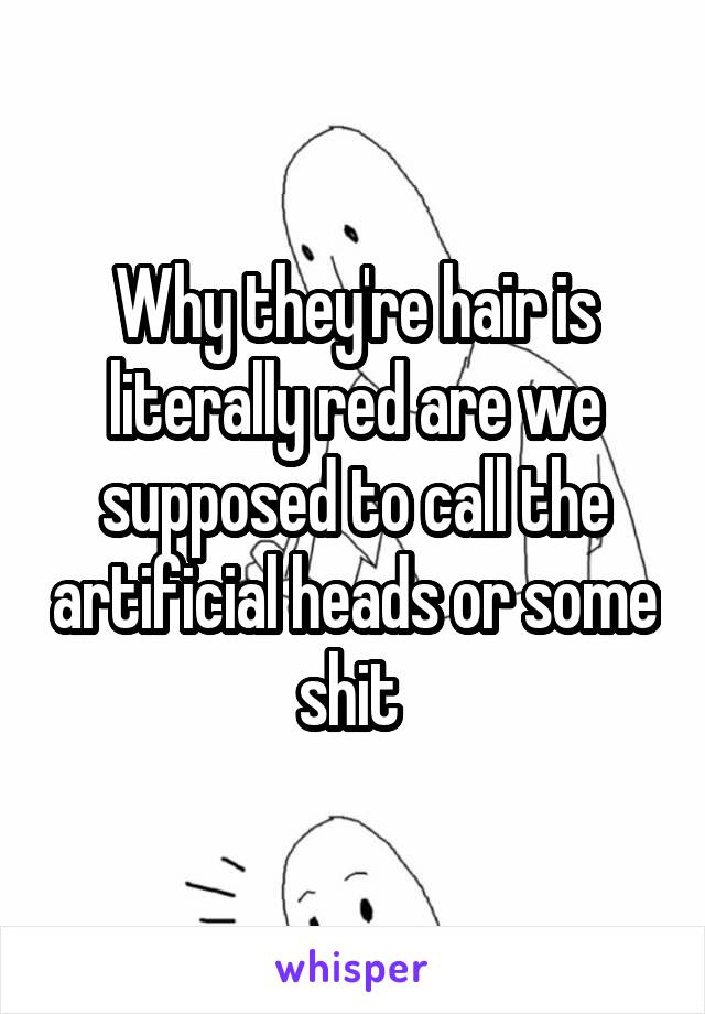 Why they're hair is literally red are we supposed to call the artificial heads or some shit 