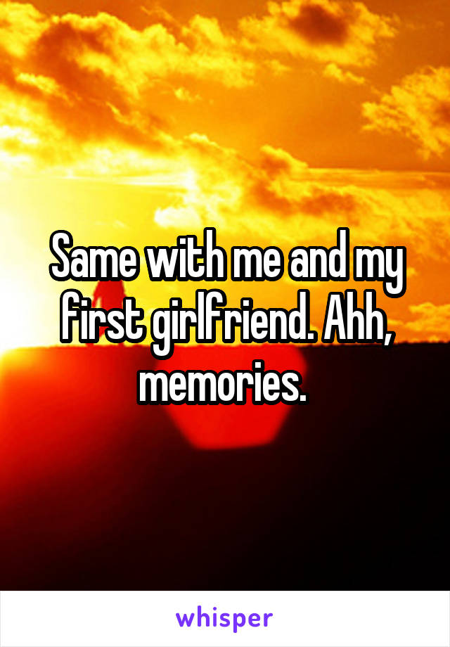 Same with me and my first girlfriend. Ahh, memories. 