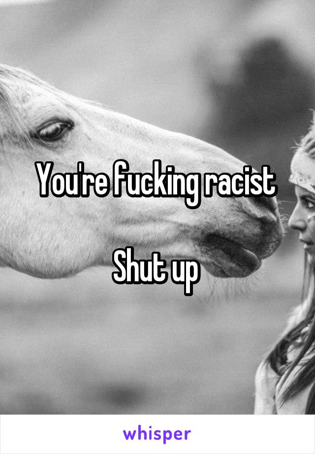 You're fucking racist 

Shut up 