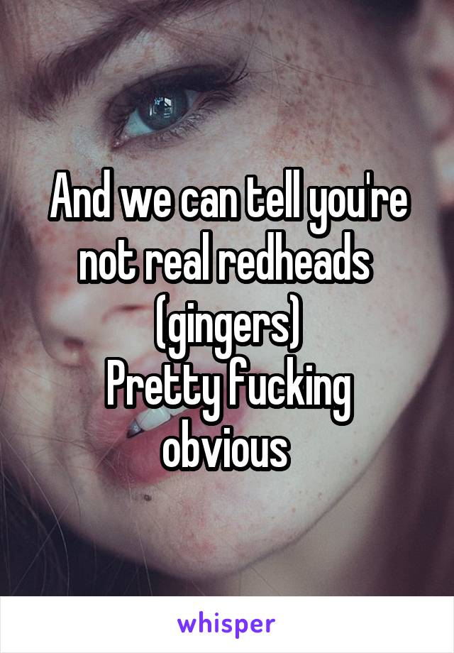 And we can tell you're not real redheads  (gingers)
Pretty fucking obvious 