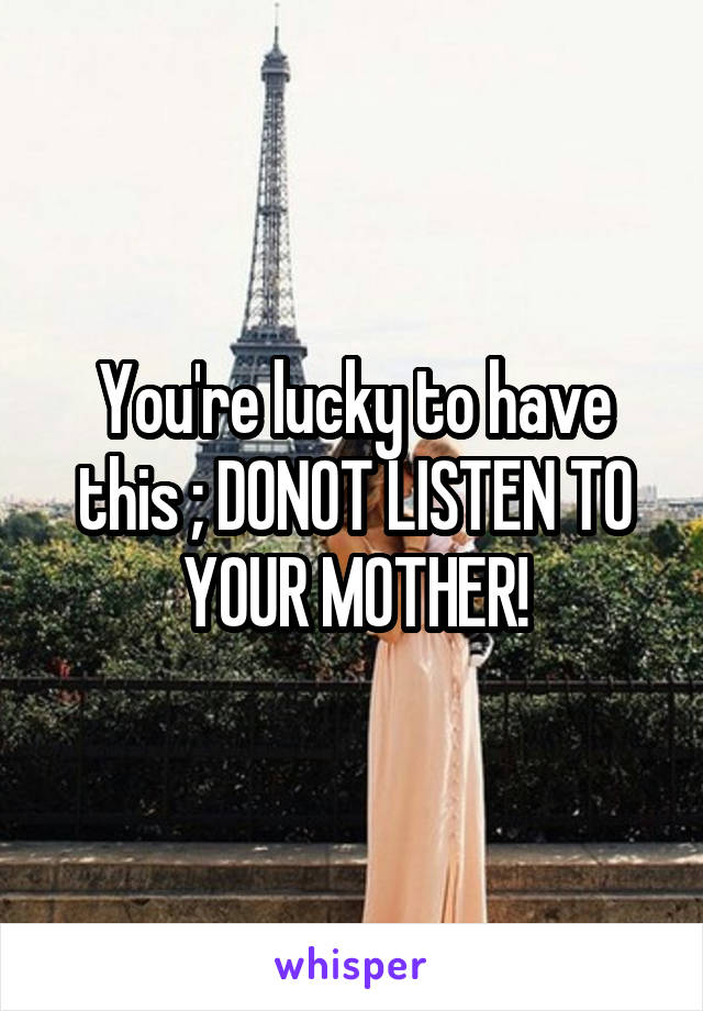 You're lucky to have this ; DONOT LISTEN TO YOUR MOTHER!