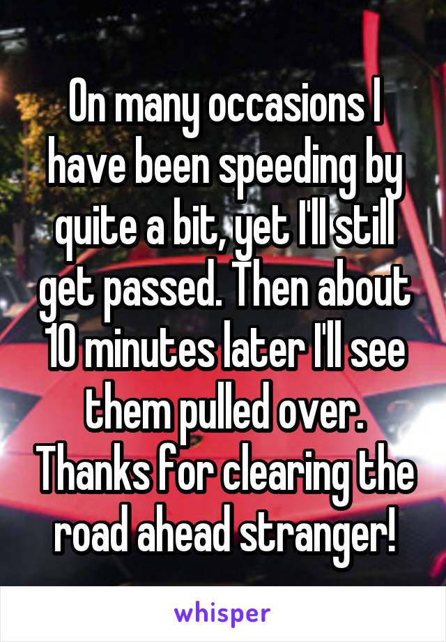 On many occasions I have been speeding by quite a bit, yet I'll still get passed. Then about 10 minutes later I'll see them pulled over. Thanks for clearing the road ahead stranger!