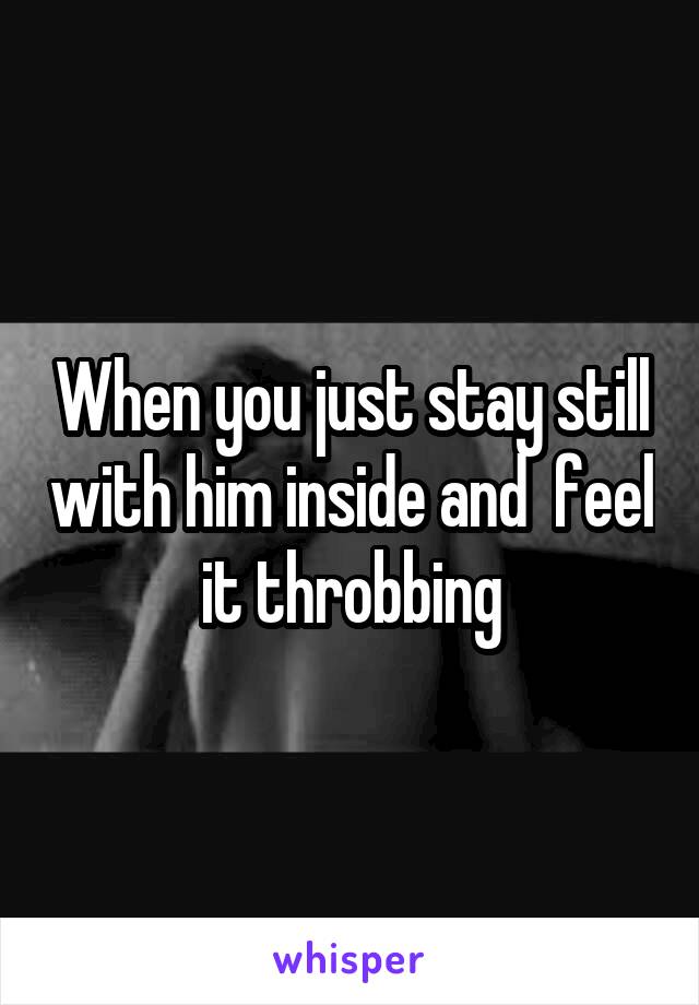 When you just stay still with him inside and  feel it throbbing