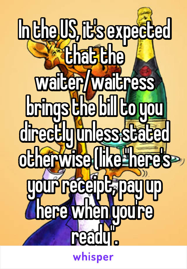 In the US, it's expected that the waiter/waitress brings the bill to you directly unless stated otherwise (like "here's your receipt, pay up here when you're ready".
